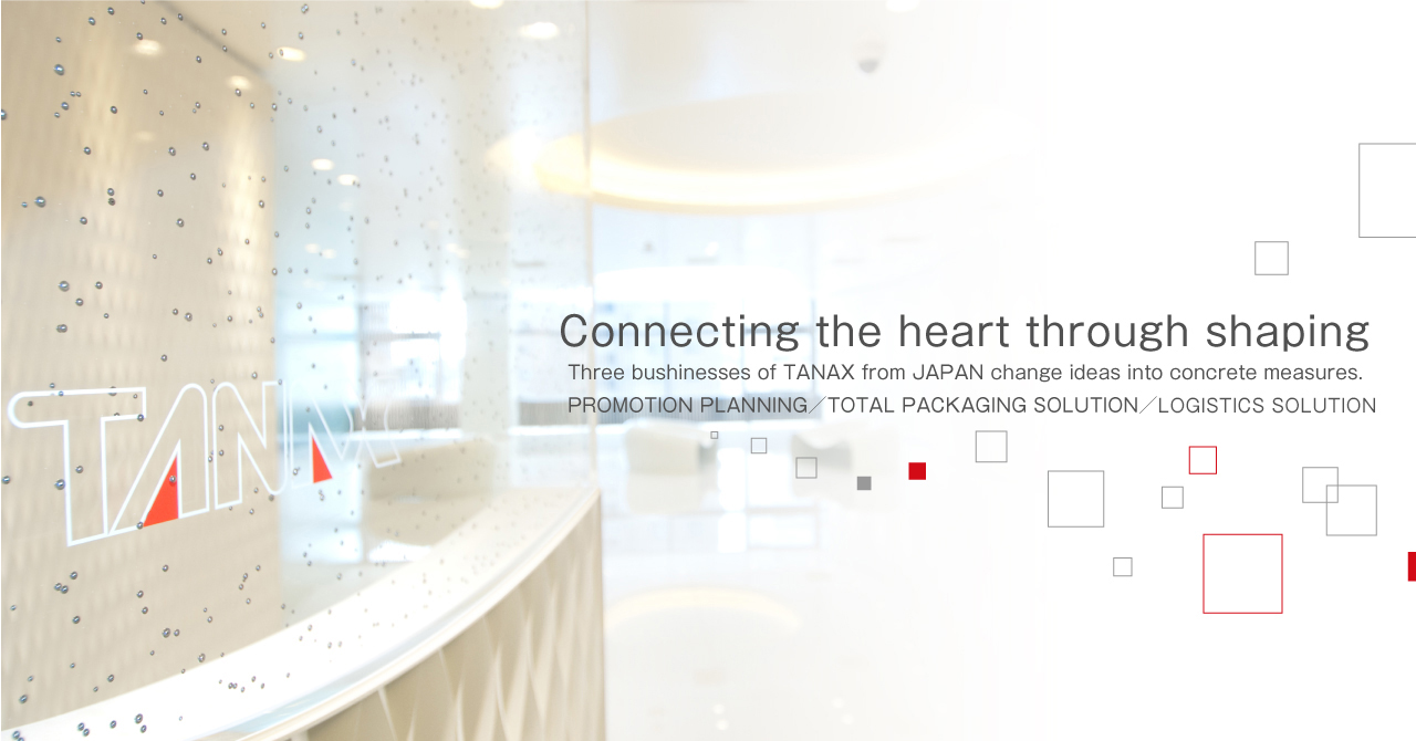 Connecting the heart through shaping Three bushinesses of TANAX from JAPAN change ideas into concrete measures.[PROMOTION PLANNING][TOTAL PACKAGING SOLUTION][LOGISTICS SOLUTION]